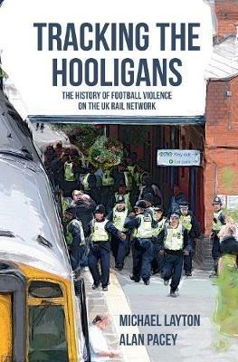 Tracking the Hooligans: The History of Football Violence on the UK Rail Network - Michael Layton,Alan Pacey - cover