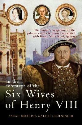 In the Footsteps of the Six Wives of Henry VIII: The visitor’s companion to the palaces, castles & houses associated with Henry VIII’s iconic queens - Sarah Morris,Natalie Grueninger - cover