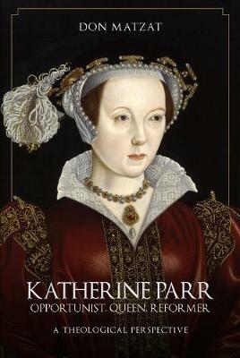 Katherine Parr: Opportunist, Queen, Reformer: A Theological Perspective - Don Matzat - cover