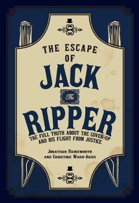 The Escape of Jack the Ripper: The Full Truth About the Cover-up and His Flight from Justice - Jonathan Hainsworth,Christine Ward-Agius - cover