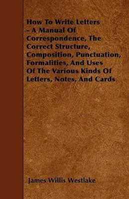 How To Write Letters - A Manual Of Correspondence, The Correct Structure, Composition, Punctuation, Formalities, And Uses Of The Various Kinds Of Letters, Notes, And Cards - James Willis Westlake - cover