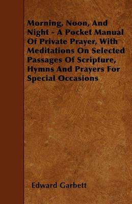 Morning, Noon, And Night - A Pocket Manual Of Private Prayer, With Meditations On Selected Passages Of Scripture, Hymns And Prayers For Special Occasions - Edward Garbett - cover