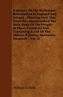 A History Of The Protestant Reformation In England And Ireland - Showing How That Event Has Impoverished The Main Body Of The People In Those Countries And Containing A List Of The Abbeys, Priories, Nunneries, Hospitals - Vol. II. - William Cobbett - cover