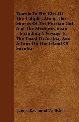 Travels To The City Of The Caliphs, Along The Shores Of The Persian Gulf And The Mediterranean - Including A Voyage To The Coast Of Arabia, And A Tour On The Island Of Socotra - James Raymond Wellsted - cover