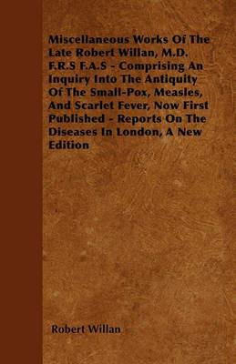 Miscellaneous Works Of The Late Robert Willan, M.D. F.R.S F.A.S - Comprising An Inquiry Into The Antiquity Of The Small-Pox, Measles, And Scarlet Fever, Now First Published - Reports On The Diseases In London, A New Edition - Robert Willan - cover