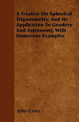 A Treatise On Spherical Trigonometry, And Its Application To Geodesy And Astronomy, With Numerous Examples - John Casey - cover