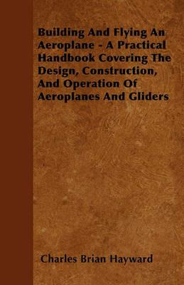 Building And Flying An Aeroplane - A Practical Handbook Covering The Design, Construction, And Operation Of Aeroplanes And Gliders - Charles Brian Hayward - cover