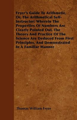 Fryer's Guide To Arithmetic, Or, The Arithmetical Self-Instructor; Wherein The Properties Of Numbers Are Clearly Pointed Out. The Theory And Practice Of The Science Are Deduced From First Principles, And Demonstrated In A Familiar Manner - Thomas William Fryer - cover