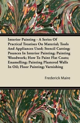 Interior Painting - A Series Of Practical Treatises On Material; Tools And Appliances Used; Stencil Cutting; Pounces In Interior Painting; Painting Woodwork; How To Paint Flat Coats; Enamelling; Painting Plastered Walls In Oil; FLoor Painting; Varnishing - Frederick Maire - cover