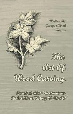 The Art Of Wood Carving. Practical Hints To Amateurs, And A Short History Of The Art - George Alfred Rogers - cover