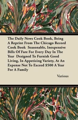 The Daily News Cook Book, Being A Reprint From The Chicago Record Cook Book Seasonable, Inexpensive Bills Of Fare For Every Day In The Year Designed To Furnish Good Living, In Appetizing Variety, At An Expense Not To Exceed $500 A Year For A Family - Various - cover