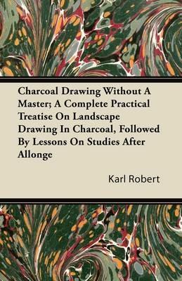 Charcoal Drawing Without A Master; A Complete Practical Treatise On Landscape Drawing In Charcoal, Followed By Lessons On Studies After Allonge - Karl Robert - cover
