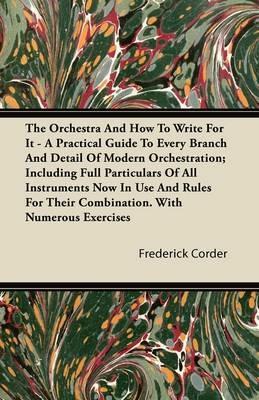 The Orchestra And How To Write For It - A Practical Guide To Every Branch And Detail Of Modern Orchestration; Including Full Particulars Of All Instruments Now In Use And Rules For Their Combination. With Numerous Exercises - Frederick Corder - cover