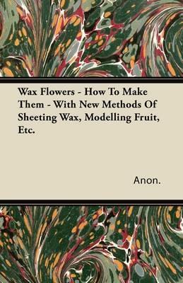 Wax Flowers - How To Make Them - With New Methods Of Sheeting Wax, Modelling Fruit, Etc. - Anon. - cover