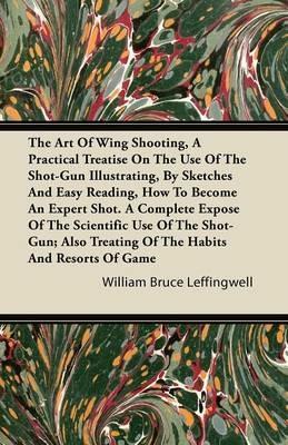 The Art Of Wing Shooting, A Practical Treatise On The Use Of The Shot-Gun Illustrating, By Sketches And Easy Reading, How To Become An Expert Shot. A Complete Expose Of The Scientific Use Of The Shot-Gun; Also Treating Of The Habits And Resorts Of Game - William Bruce Leffingwell - cover