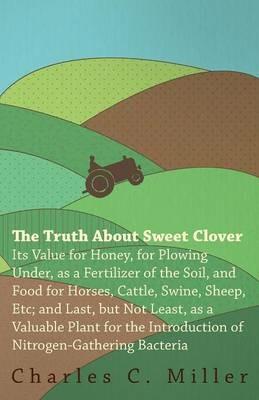 The Truth About Sweet Clover - Its Value For Honey, For Plowing Under, As A Fertilizer Of The Soil, And Food For Horses, Cattle, Swine, Sheep, Etc; And Last, But Not Least, As A Valuable Plant For The Introduction Of Nitrogen-gathering Bacteria - Charles C. Miller - cover