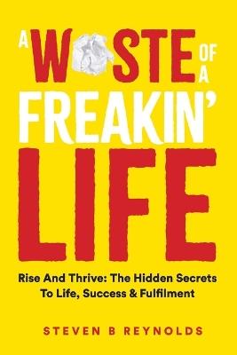 A Waste of a Freakin Life: Rise and Thrive - The Hidden Secrets to Life, Success and Fulfilment - Steven Reynolds - cover