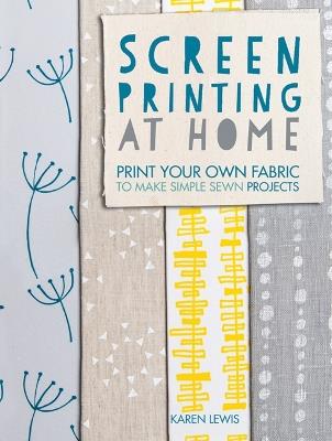 Screen Printing at Home: Print Your Own Fabric to Make Simple Sewn Projects - Karen Lewis - cover