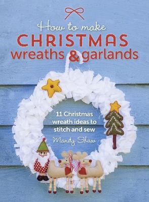 How to Make Christmas Wreaths and Garlands: 11 Christmas Wreath Ideas to Stitch and Sew - Mandy Shaw - cover