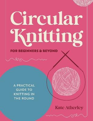 Circular Knitting for Beginners & Beyond: A Practical Guide to Knitting in the Round - Kate Atherley - cover