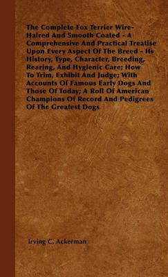 The Complete Fox Terrier Wire-Haired And Smooth Coated - A Comprehensive And Practical Treatise Upon Every Aspect Of The Breed - Its History, Type, Character, Breeding, Rearing, And Hygienic Care; How To Trim, Exhibit And Judge; With Accounts Of Famous Ea - Irving C. Ackerman - cover
