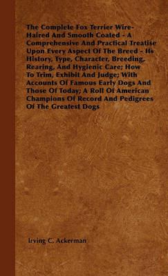 The Complete Fox Terrier Wire-Haired And Smooth Coated - A Comprehensive And Practical Treatise Upon Every Aspect Of The Breed - Its History, Type, Character, Breeding, Rearing, And Hygienic Care; How To Trim, Exhibit And Judge; With Accounts Of Famous Ea - Irving C. Ackerman - cover