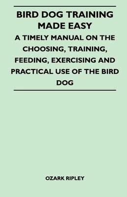 Bird Dog Training Made Easy - A Timely Manual On The Choosing, Training, Feeding, Exercising And Practical Use Of The Bird Dog - Ozark Ripley - cover