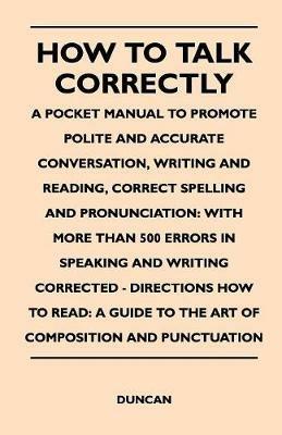 How to Talk Correctly; A Pocket Manual to Promote Polite and Accurate Conversation, Writing and Reading, Correct Spelling and Pronunciation: With More Than 500 Errors in Speaking and Writing Corrected - Directions How to Read: A Guide to the Art of Compos - Duncan - cover