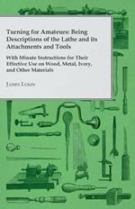 Turning for Amateurs: Being Descriptions of the Lathe and Its Attachments and Tools With Minute Instructions for Their Effective Use on Wood, Metal, Ivory, And Other Materials