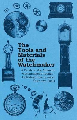 The Tools and Materials of the Watchmaker - A Guide to the Amateur Watchmakers Toolkit - Including How to Make Your Own Tools - Anon. - cover