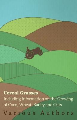Cereal Grasses - Including Information on the Growing of Corn, Wheat, Barley and Oats - , Various - cover