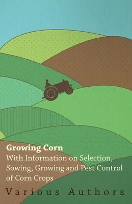 Growing Corn - With Information on Selection, Sowing, Growing and Pest Control of Corn Crops - , Various - cover