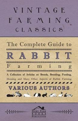 The Complete Guide to Rabbit Farming - A Collection of Articles on Breeds, Breeding, Feeding, Housing and Many Other Aspects of Rabbit Farming - Various - cover