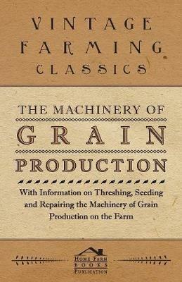 The Machinery of Grain Production - With Information on Threshing, Seeding and Repairing the Machinery of Grain Production on the Farm - Various - cover