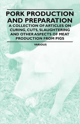 Pork Production and Preparation - A Collection of Articles on Curing, Cuts, Slaughtering and Other Aspects of Meat Production from Pigs - Various - cover