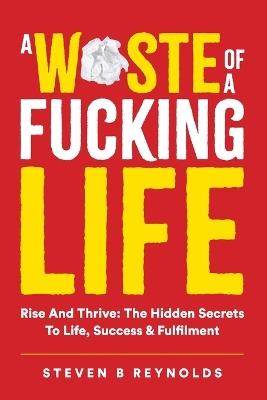 A Waste of a Fucking Life: Rise and Thrive: The Hidden Secrets to Life, Success and Fulfilment - Steven Reynolds - cover