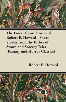 The Finest Ghost Stories of Robert E. Howard - Short Stories from the Father of Sword and Sorcery Tales (Fantasy and Horror Classics) - Robert E. Howard - cover