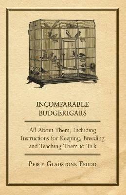 Incomparable Budgerigars - All About Them, Including Instructions for Keeping, Breeding and Teaching Them to Talk - Percy Gladstone - cover