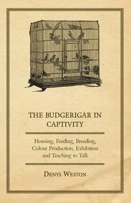 The Budgerigar in Captivity - Housing, Feeding, Breeding, Colour Production, Exhibition and Teaching to Talk - Denys Weston - cover