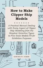 How to Make Clipper Ship Models - A Practical Manual Dealing With Every Aspect of Clipper Ship Modelling From the Simplest Vaterline Types to Fine Scale Models Fit for Exhibition Purposes