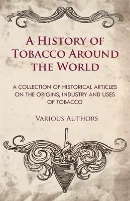 A History of Tobacco Around the World - A Collection of Historical Articles on the Origins, Industry and Uses of Tobacco - Various - cover