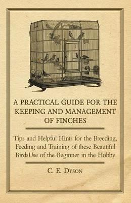 A Practical Guide for the Keeping and Management of Finches - Tips and Helpful Hints for the Breeding, Feeding and Training of These Beautiful Birds - C. E. Dyson - cover