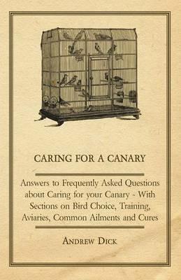 Caring for a Canary - Answers to Frequently Asked Questions About Caring for Your Canary - With Sections on Bird Choice, Training, Aviaries, Common Ailments and Cures - Andrew Dick - cover
