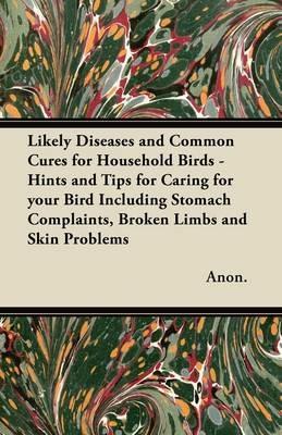 Likely Diseases and Common Cures for Household Birds - Hints and Tips for Caring for Your Bird Including Stomach Complaints, Broken Limbs and Skin Problems - Anon. - cover