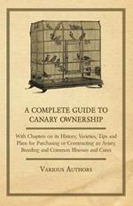 A Complete Guide to Canary Ownership - With Chapters on Its History, Varieties, Tips and Plans for Purchasing or Constructing an Aviary, Breeding and Common Illnesses and Cures