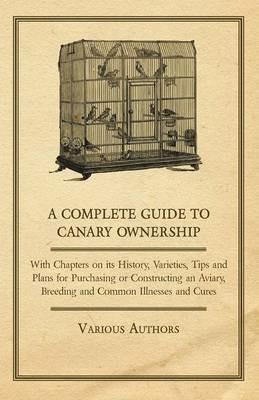 A Complete Guide to Canary Ownership - With Chapters on Its History, Varieties, Tips and Plans for Purchasing or Constructing an Aviary, Breeding and Common Illnesses and Cures - Various - cover