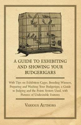 A Guide to Exhibiting and Showing Your Budgerigars - With Tips on Exhibition Cages. Breeding Winners, Preparing and Washing Your Budgerigar, a Guide to Judging and the Points System Used, with Pictures of Undesirable Features - Various - cover