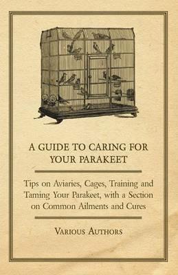 A Guide to Caring for Your Parakeet - Tips on Aviaries, Cages, Training and Taming Your Parakeet with a Section on Common Ailments and Cures - Various - cover