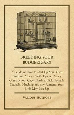 Breeding Your Budgerigars - A Guide of How to Start Up Your Own Breeding Aviary - With Tips on Aviary Construction, Cages, Birds to Pick, Possible Setbacks, Hatching and Any Ailments Your Birds May Pick Up - Various - cover