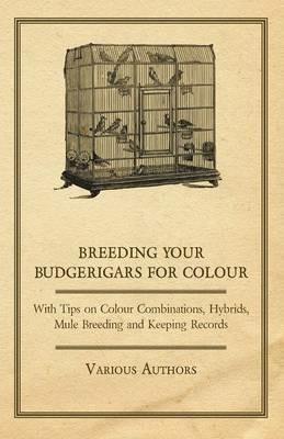 Breeding Your Budgerigars for Colour - With Tips on Colour Combinations, Hybrids, Mule Breeding and Keeping Records - Various - cover